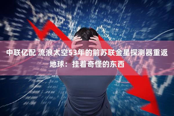 中联亿配 流浪太空53年的前苏联金星探测器重返地球：挂着奇怪的东西