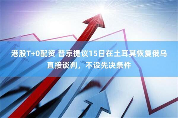 港股T+0配资 普京提议15日在土耳其恢复俄乌直接谈判，不设先决条件