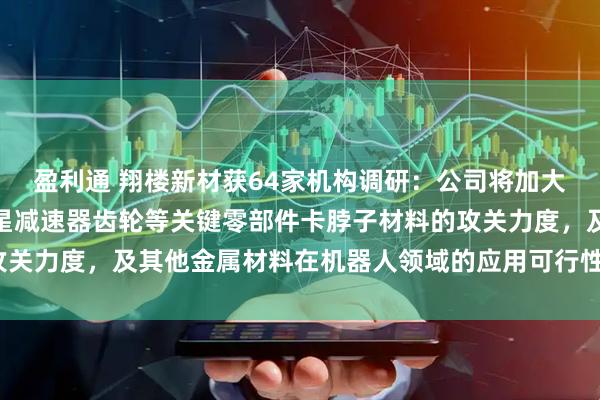 盈利通 翔楼新材获64家机构调研：公司将加大在谐波减速器柔轮、行星减速器齿轮等关键零部件卡脖子材料的攻关力度，及其他金属材料在机器人领域的应用可行性（附调研问答）
