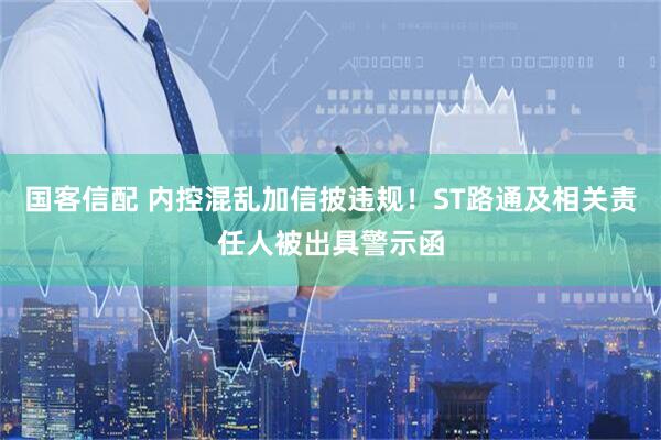 国客信配 内控混乱加信披违规！ST路通及相关责任人被出具警示函