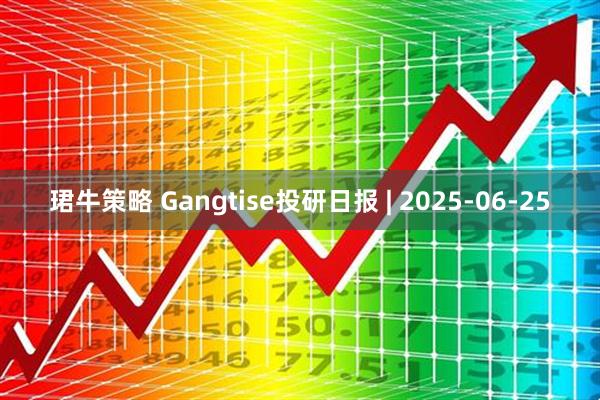 珺牛策略 Gangtise投研日报 | 2025-06-25