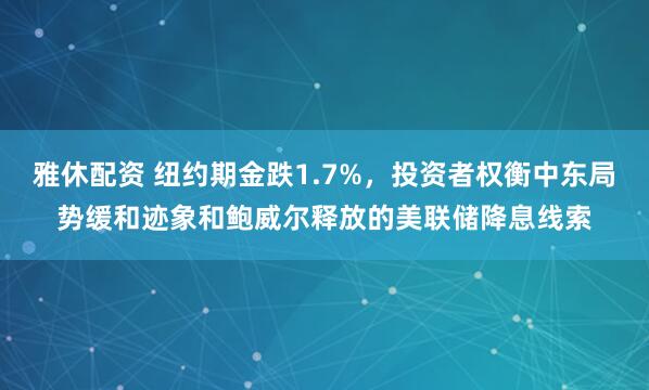 雅休配资 纽约期金跌1.7%，投资者权衡中东局势缓和迹象和鲍威尔释放的美联储降息线索