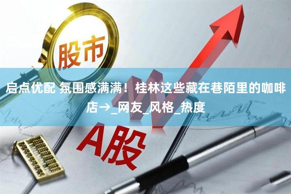 启点优配 氛围感满满！桂林这些藏在巷陌里的咖啡店→_网友_风格_热度