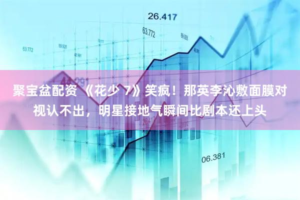 聚宝盆配资 《花少 7》笑疯！那英李沁敷面膜对视认不出，明星接地气瞬间比剧本还上头