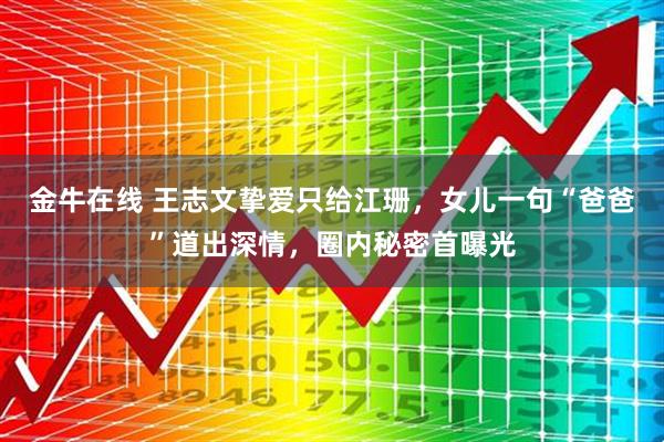 金牛在线 王志文挚爱只给江珊，女儿一句“爸爸”道出深情，圈内秘密首曝光