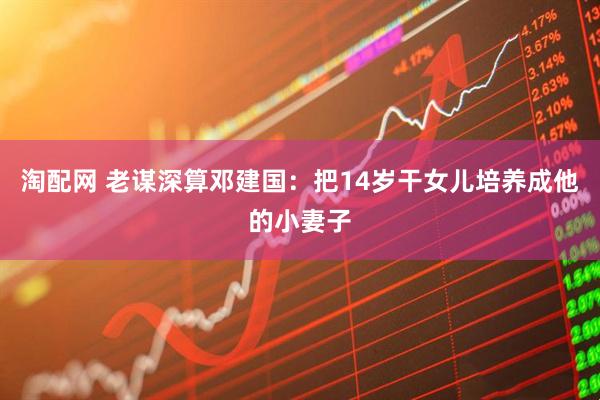 淘配网 老谋深算邓建国：把14岁干女儿培养成他的小妻子