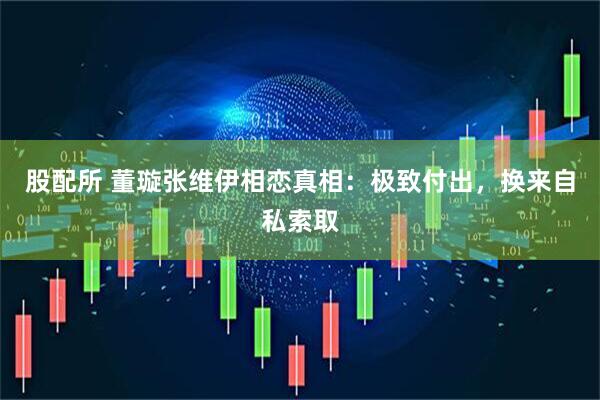 股配所 董璇张维伊相恋真相：极致付出，换来自私索取