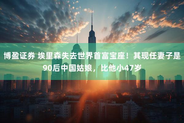 博盈证券 埃里森失去世界首富宝座！其现任妻子是90后中国姑娘，比他小47岁