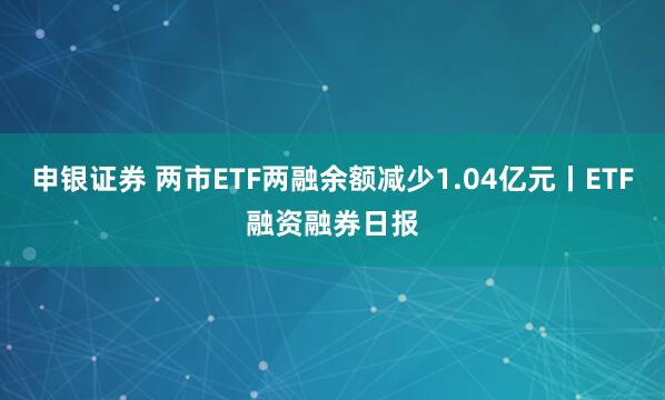 申银证券 两市ETF两融余额减少1.04亿元丨ETF融资融券日报