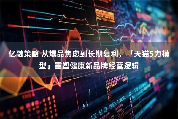 亿融策略 从爆品焦虑到长期复利，「天猫5力模型」重塑健康新品牌经营逻辑