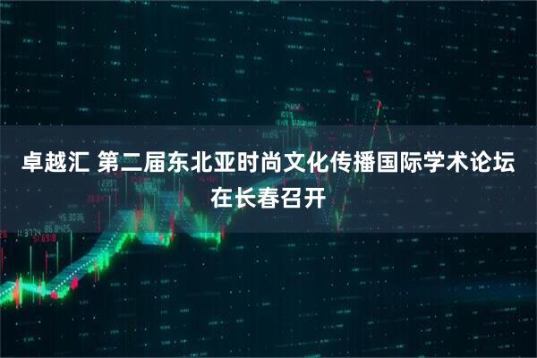 卓越汇 第二届东北亚时尚文化传播国际学术论坛在长春召开