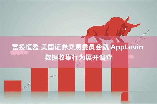 富投恒盈 美国证券交易委员会就 AppLovin 数据收集行为展开调查