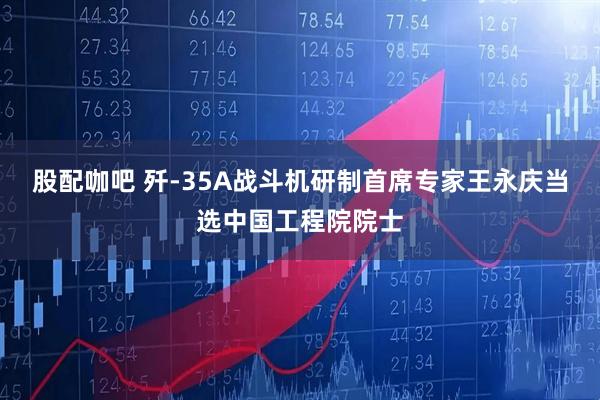 股配咖吧 歼-35A战斗机研制首席专家王永庆当选中国工程院院士