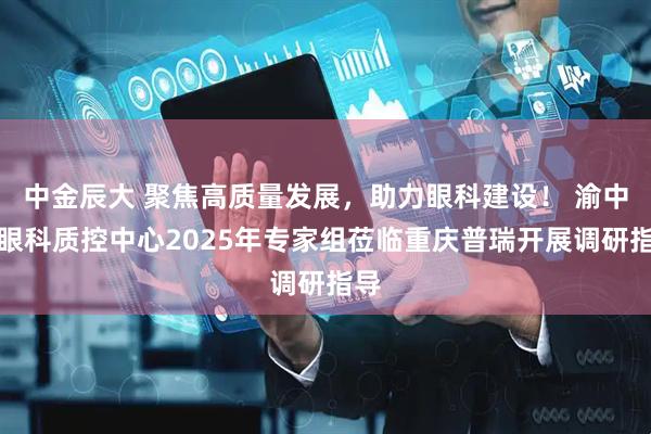 中金辰大 聚焦高质量发展，助力眼科建设！ 渝中区眼科质控中心2025年专家组莅临重庆普瑞开展调研指导