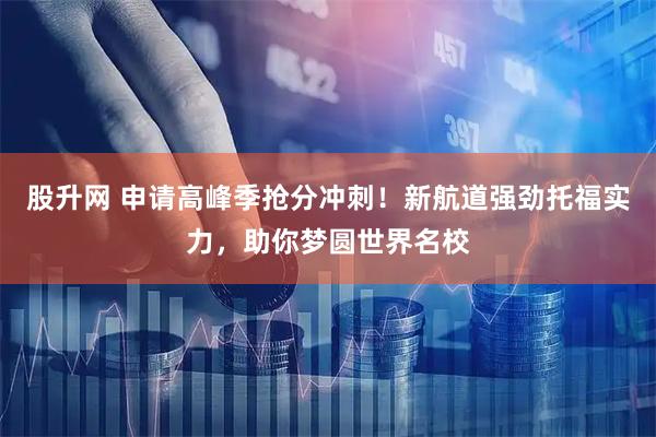 股升网 申请高峰季抢分冲刺！新航道强劲托福实力，助你梦圆世界名校