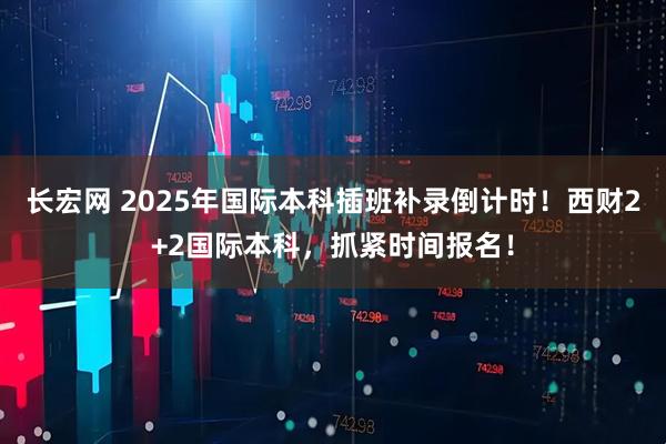长宏网 2025年国际本科插班补录倒计时！西财2+2国际本科，抓紧时间报名！