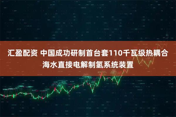 汇盈配资 中国成功研制首台套110千瓦级热耦合海水直接电解制氢系统装置