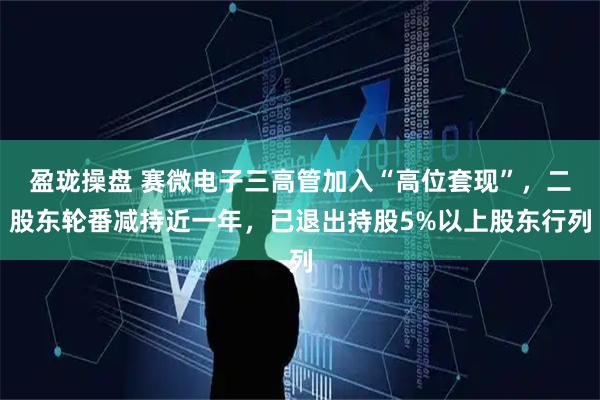 盈珑操盘 赛微电子三高管加入“高位套现”，二股东轮番减持近一年，已退出持股5%以上股东行列