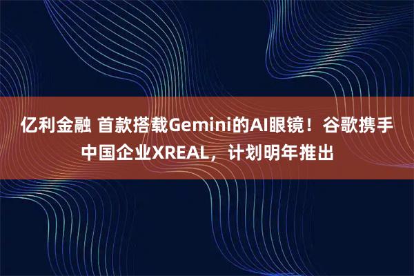 亿利金融 首款搭载Gemini的AI眼镜！谷歌携手中国企业XREAL，计划明年推出