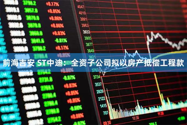 前海吉安 ST中迪：全资子公司拟以房产抵偿工程款