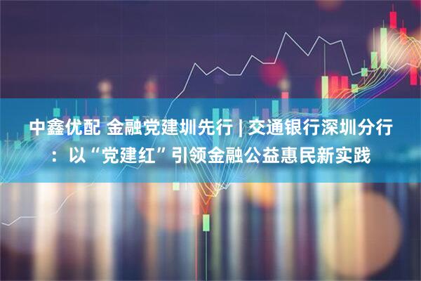 中鑫优配 金融党建圳先行 | 交通银行深圳分行：以“党建红”引领金融公益惠民新实践