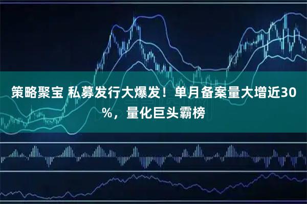 策略聚宝 私募发行大爆发！单月备案量大增近30%，量化巨头霸榜