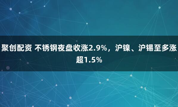 聚创配资 不锈钢夜盘收涨2.9%，沪镍、沪锡至多涨超1.5%
