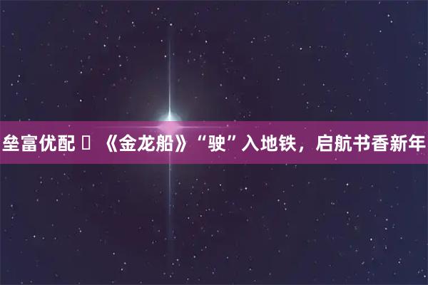 垒富优配 ​《金龙船》“驶”入地铁，启航书香新年