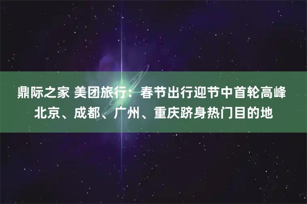 鼎际之家 美团旅行：春节出行迎节中首轮高峰 北京、成都、广州、重庆跻身热门目的地